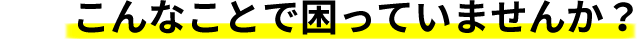 こんなことで困っていませんか？